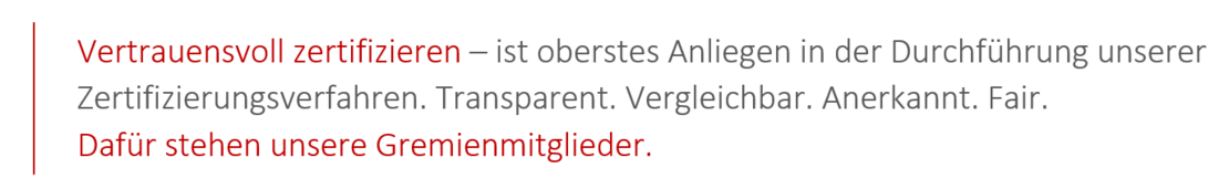 Vertrauensvoll zertifizieren - ist oberstes Anliegen in der Durchführung unserer Zertifizierungsverfahren. Transparent. Vergleichbar. Anerkannt. Fair. Dafür stehen unsere Gremienmitglieder.